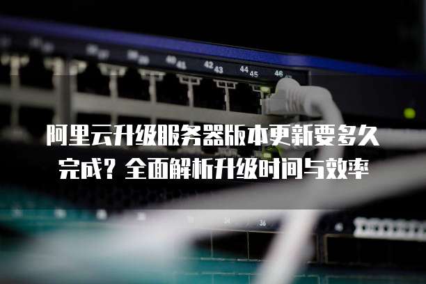阿里云升级服务器版本更新要多久完成?全面解析升级时间与效率