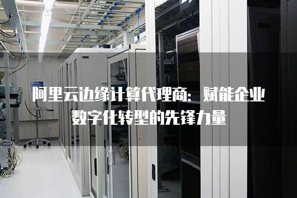 阿里云边缘计算代理商:赋能企业数字化转型的先锋力量