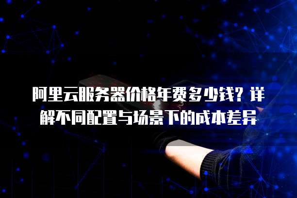 阿里云服务器价格年费多少钱?详解不同配置与场景下的成本差异