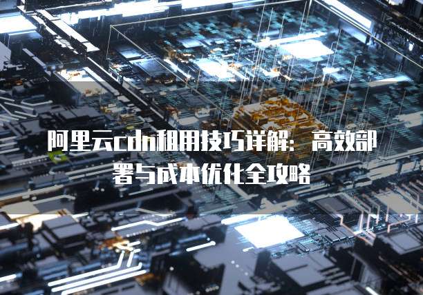 阿里云cdn租用技巧详解:高效部署与成本优化全攻略