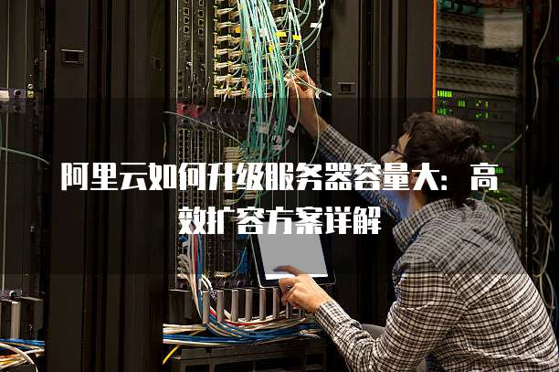 阿里云如何升级服务器容量大:高效扩容方案详解