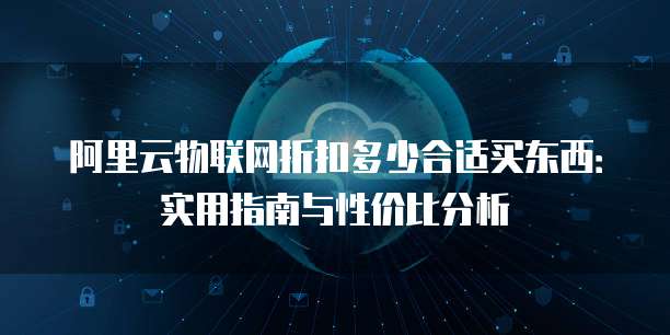 阿里云物联网折扣多少合适买东西:实用指南与性价比分析