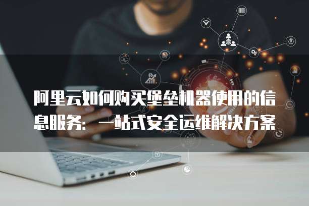 阿里云如何购买堡垒机器使用的信息服务:一站式安全运维解决方案