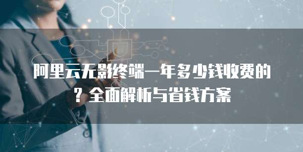 阿里云无影终端一年多少钱收费的?全面解析与省钱方案