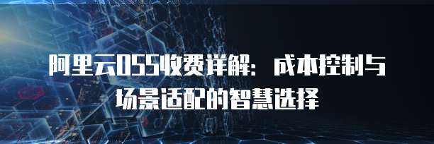 阿里云OSS收费详解:成本控制与场景适配的智慧选择