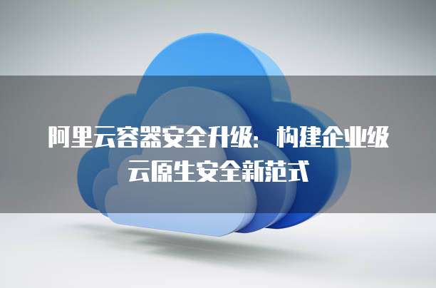 阿里云容器安全升级:构建企业级云原生安全新范式