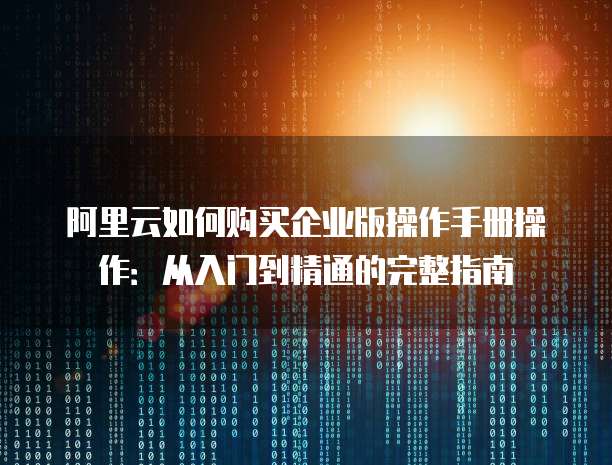 阿里云如何购买企业版操作手册操作:从入门到精通的完整指南