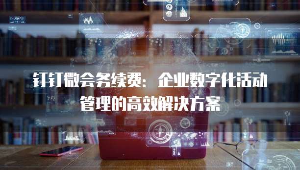 钉钉微会务续费:企业数字化活动管理的高效解决方案