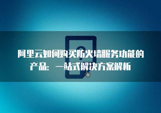 阿里云如何购买防火墙服务功能的产品:一站式解决方案解析