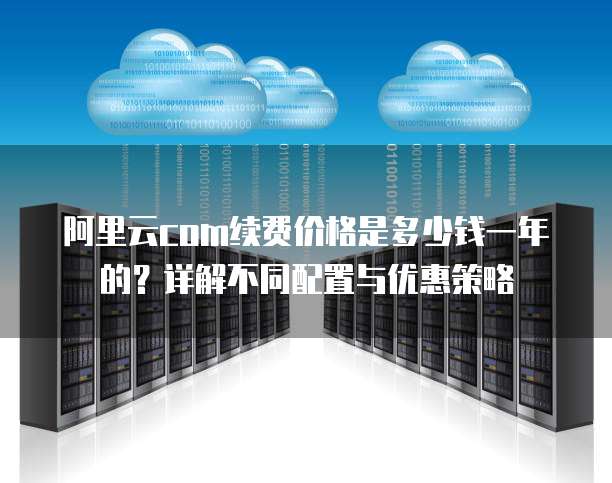 阿里云com续费价格是多少钱一年的?详解不同配置与优惠策略