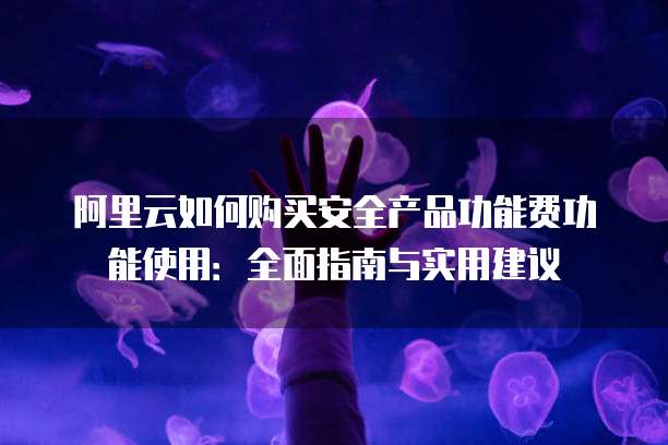 阿里云如何购买安全产品功能费功能使用:全面指南与实用建议