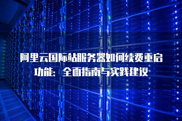 阿里云国际站服务器如何续费重启功能:全面指南与实践建议