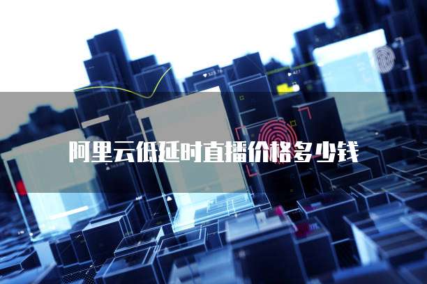 阿里云低延时直播价格多少钱