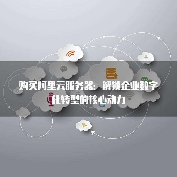 购买阿里云服务器:解锁企业数字化转型的核心动力