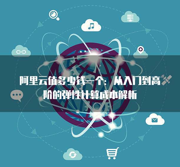 阿里云值多少钱一个:从入门到高阶的弹性计算成本解析