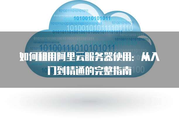 如何租用阿里云服务器使用:从入门到精通的完整指南