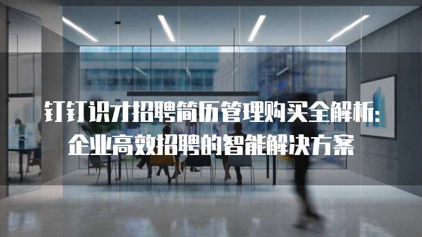 钉钉识才招聘简历管理购买全解析:企业高效招聘的智能解决方案