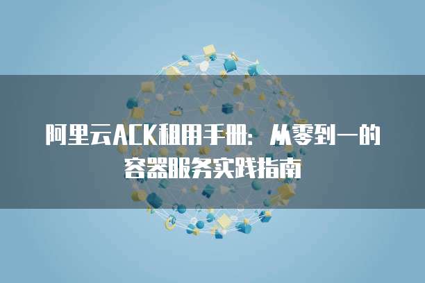 阿里云ACK租用手册:从零到一的容器服务实践指南