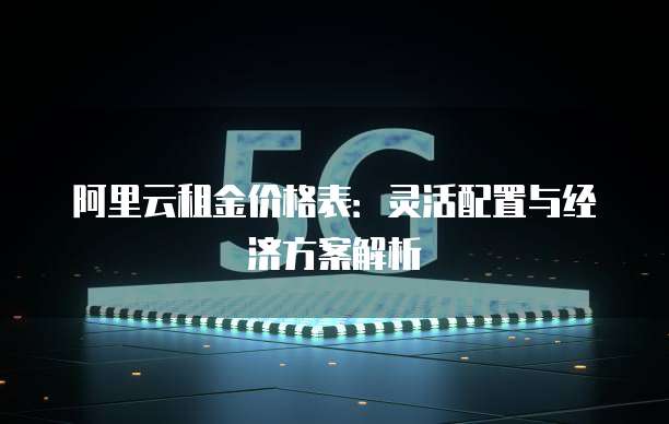 阿里云租金价格表:灵活配置与经济方案解析