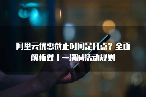 阿里云优惠截止时间是几点?全面解析双十一满减活动规则