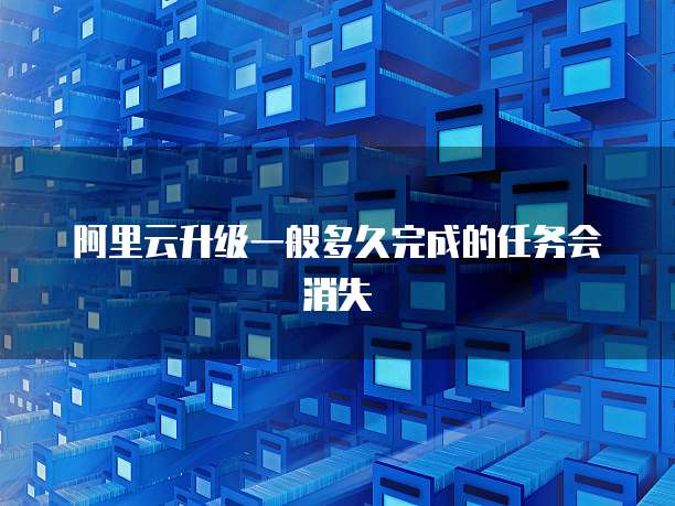 阿里云升级一般多久完成的任务会消失