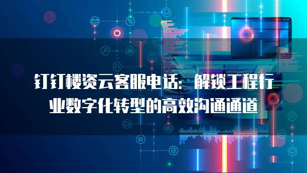 钉钉楼资云客服电话：解锁工程行业数字化转型的高效沟通通道