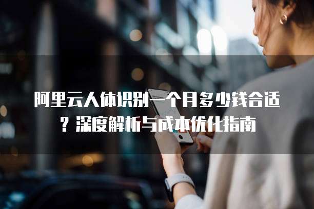 阿里云人体识别一个月多少钱合适?深度解析与成本优化指南