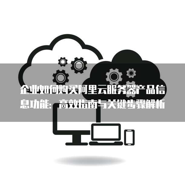 企业如何购买阿里云服务器产品信息功能:高效指南与关键步骤解析
