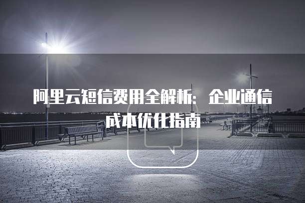 阿里云短信费用全解析:企业通信成本优化指南