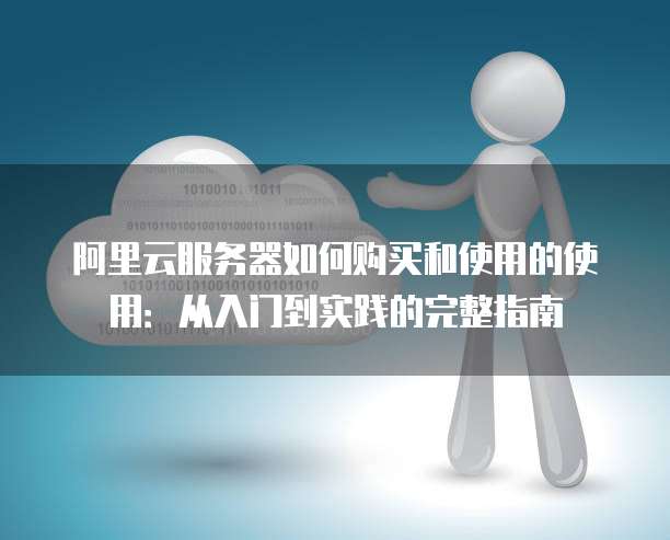 阿里云服务器如何购买和使用的使用:从入门到实践的完整指南