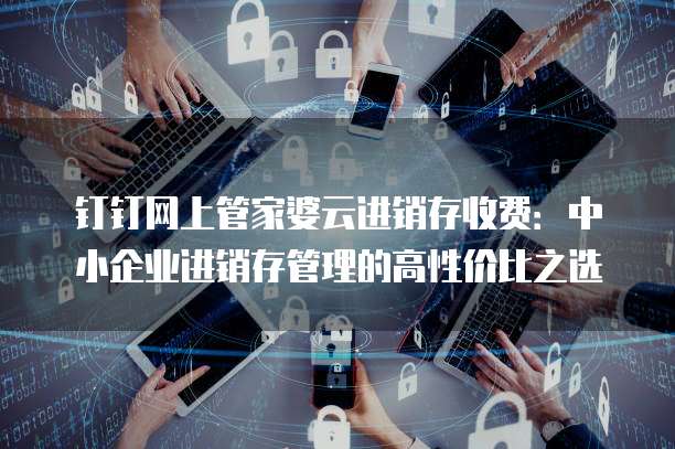 钉钉网上管家婆云进销存收费:中小企业进销存管理的高性价比之选