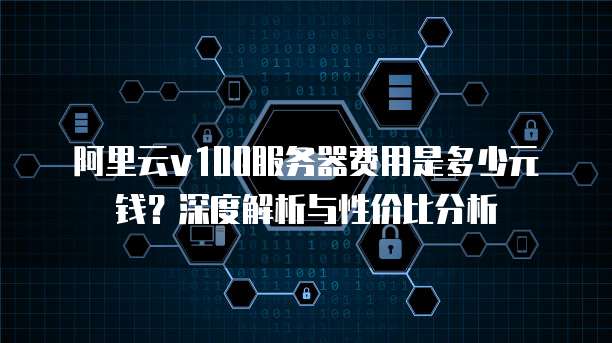 阿里云v100服务器费用是多少元钱?深度解析与性价比分析