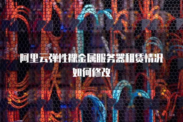 阿里云弹性裸金属服务器租赁情况如何修改