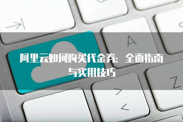 阿里云如何购买代金券:全面指南与实用技巧