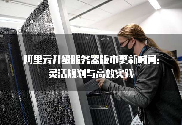 阿里云升级服务器版本更新时间：灵活规划与高效实践