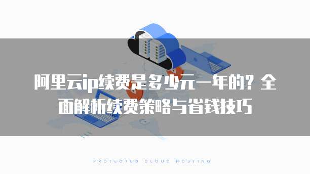 阿里云ip续费是多少元一年的?全面解析续费策略与省钱技巧