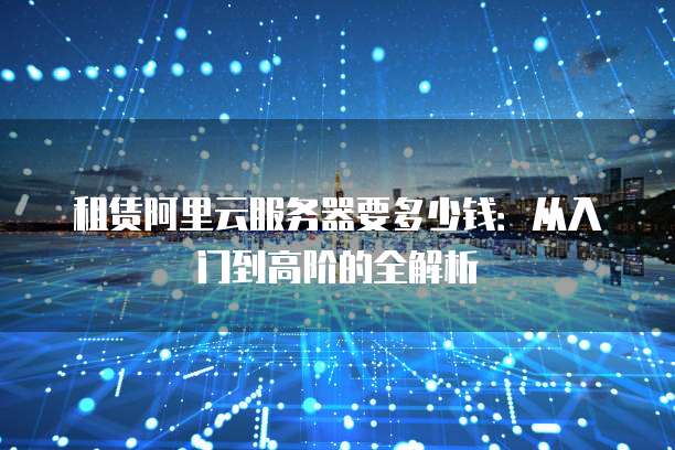 租赁阿里云服务器要多少钱:从入门到高阶的全解析