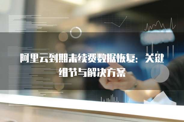 阿里云到期未续费数据恢复:关键细节与解决方案
