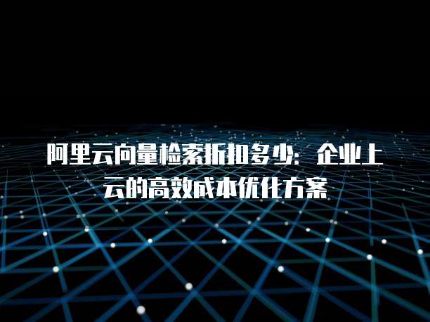 阿里云向量检索折扣多少:企业上云的高效成本优化方案