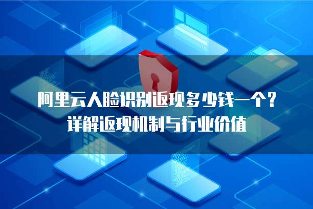 阿里云人脸识别返现多少钱一个？详解返现机制与行业价值