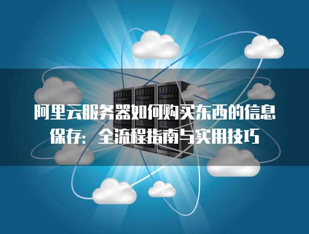 阿里云服务器如何购买东西的信息保存:全流程指南与实用技巧