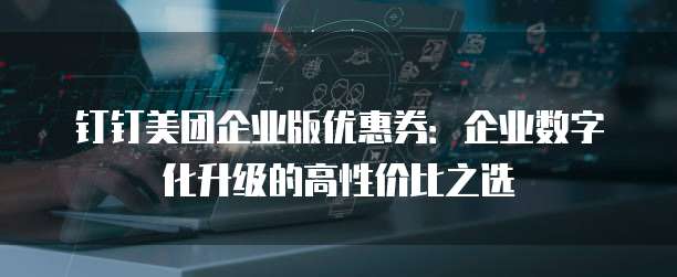 钉钉美团企业版优惠券：企业数字化升级的高性价比之选