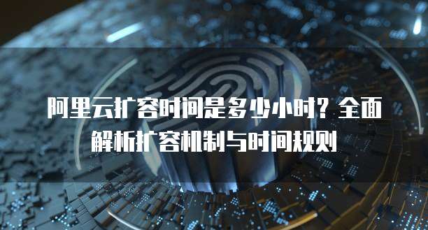 阿里云扩容时间是多少小时?全面解析扩容机制与时间规则