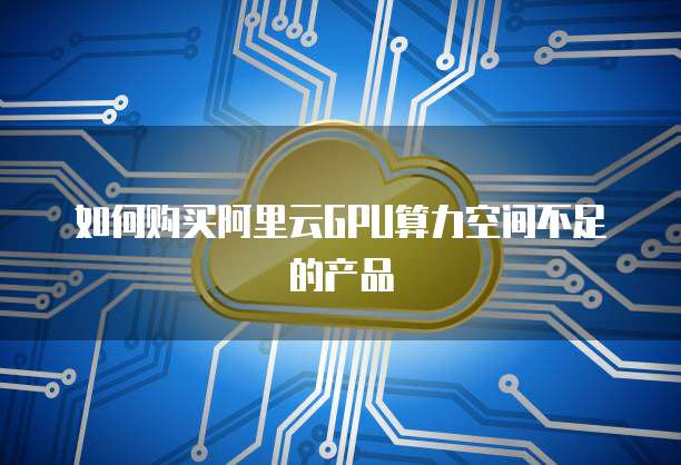 如何购买阿里云GPU算力空间不足的产品