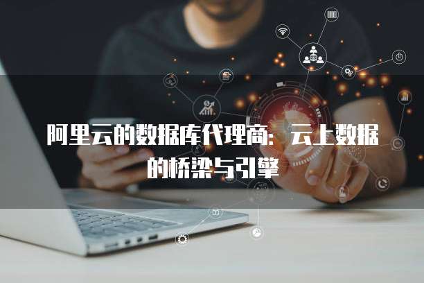 阿里云的数据库代理商:云上数据的桥梁与引擎