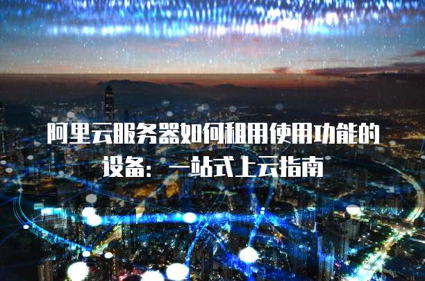 阿里云服务器如何租用使用功能的设备:一站式上云指南