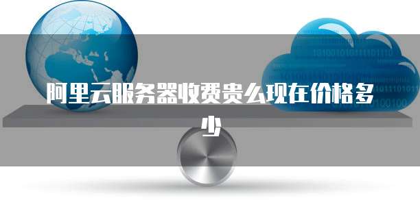 阿里云服务器收费贵么现在价格多少