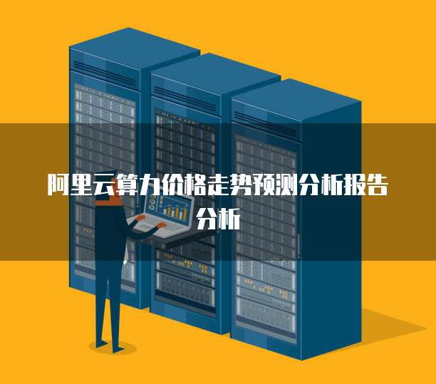 阿里云算力价格走势预测分析报告分析