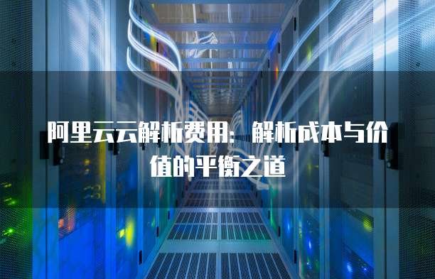 阿里云云解析费用:解析成本与价值的平衡之道