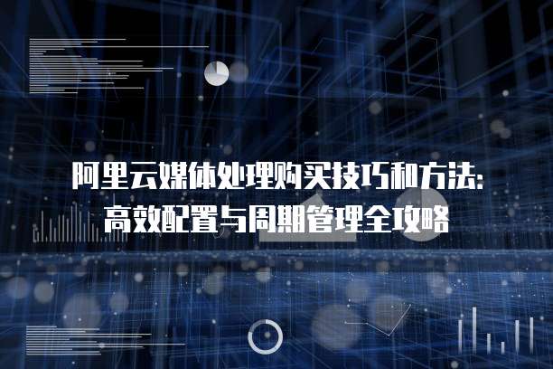 阿里云媒体处理购买技巧和方法:高效配置与周期管理全攻略